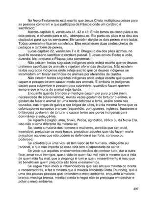 497
No Novo Testamento está escrito que Jesus Cristo multiplicou peixes para
as pessoas comerem e que participou da Páscoa onde um cordeiro é
sacrificado:
Marcos capítulo 6, versículos 41, 42 e 43: Então tomou os cinco pães e os
dois peixes, e olhando para o céu, abençoou-os; Ele partiu os pães e os deu aos
discípulos para que os servissem; Ele também dividiu os dois peixes entre todos.
Todos comeram e ficaram satisfeitos. Eles recolheram doze cestos cheios de
pedaços e também de peixes.
Lucas capítulo 22, versículos 7 e 8: Chegou o dia dos pães ázimos, no
qual foi necessário sacrificar o cordeiro pascal. E Jesus enviou Pedro e João,
dizendo: Ide, preparai a Páscoa para comermos.
Não existem textos sagrados indígenas onde esteja escrito que os deuses
preferem sacrifícios de animais e rejeitam oferendas de plantas. Não existem
textos sagrados indígenas onde esteja escrito que os deuses indígenas se
incomodam em trocar sacrifícios de animais por oferendas de plantas.
Não existem textos sagrados indígenas onde esteja escrito que quando
caçam e pescam devem causar medo aos animais. E embora os indígenas
caçam para sobreviver e pescam para sobreviver, quando o fazem querem
sempre que a morte do animal seja rápida.
Enquanto quando brancos e mestiços caçam por puro prazer (sem
necessidade de sobrevivência), muitas vezes gostam de torturar o animal, e
gostam de fazer o animal ter uma morte dolorosa e lenta, assim como nas
touradas, nas brigas de galos e nas brigas de cães, é o da mesma forma que os
colonizadores europeus brancos (espanhóis, portugueses, ingleses, franceses e
britânicos) gostavam de torturar e causar terror aos povos indígenas para
dominá-los e subjugá-los.
Se alguém é pagão, ateu, bruxo, Wicca, agnóstico, cético ou da Nova Era,
isso não o torna diferente da maioria se:
Se, como a maioria dos homens e mulheres, acredita que ser cruel,
insensível, prejudicar os mais fracos, prejudicar aqueles que não fazem mal e
prejudicar aqueles que não podem se defender é ser forte, corajoso ou
poderoso.
Se acredita que uma vida só tem valor se for humana, inteligente ou
racional, e que não importa se essa vida tem a capacidade de sentir.
Se você que aqueles ensinamentos cristãos de perdoar tudo, dar a outra
face, amar seus inimigos, que a vida de quem faz mal vale o mesmo que a vida
de quem não faz mal, que a vingança é ruim e que o ressentimento é mau que
só beneficiam quem prejudica são bons ensinamentos.
Se segue YouTubers e influenciadores que são em sua maioria de direita
e conservadores, e faz o mesmo que a maioria atacando Greta Thunberg, que é
uma das poucas pessoas que defendem o meio ambiente, enquanto a maioria
branca, mestiça branca, mestiça parda e negra não se preocupa em destruir e
poluir o meio ambiente.
 