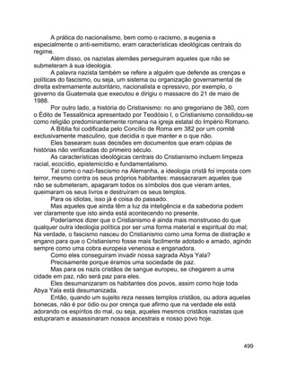 499
A prática do nacionalismo, bem como o racismo, a eugenia e
especialmente o anti-semitismo, eram características ideológicas centrais do
regime.
Além disso, os nazistas alemães perseguiram aqueles que não se
submeteram à sua ideologia.
A palavra nazista também se refere a alguém que defende as crenças e
políticas do fascismo, ou seja, um sistema ou organização governamental de
direita extremamente autoritário, nacionalista e opressivo, por exemplo, o
governo da Guatemala que executou e dirigiu o massacre do 21 de maio de
1988.
Por outro lado, a história do Cristianismo: no ano gregoriano de 380, com
o Édito de Tessalônica apresentado por Teodósio I, o Cristianismo consolidou-se
como religião predominantemente romana na igreja estatal do Império Romano.
A Bíblia foi codificada pelo Concílio de Roma em 382 por um comitê
exclusivamente masculino, que decidia o que manter e o que não.
Eles basearam suas decisões em documentos que eram cópias de
histórias não verificadas do primeiro século.
As características ideológicas centrais do Cristianismo incluem limpeza
racial, ecocídio, epistemicídio e fundamentalismo.
Tal como o nazi-fascismo na Alemanha, a ideologia cristã foi imposta com
terror, mesmo contra os seus próprios habitantes: massacraram aqueles que
não se submeteram, apagaram todos os símbolos dos que vieram antes,
queimaram os seus livros e destruíram os seus templos.
Para os idiotas, isso já é coisa do passado.
Mas aqueles que ainda têm a luz da inteligência e da sabedoria podem
ver claramente que isto ainda está acontecendo no presente.
Poderíamos dizer que o Cristianismo é ainda mais monstruoso do que
qualquer outra ideologia política por ser uma forma material e espiritual do mal;
Na verdade, o fascismo nasceu do Cristianismo como uma forma de distração e
engano para que o Cristianismo fosse mais facilmente adotado e amado, agindo
sempre como uma cobra europeia venenosa e enganadora.
Como eles conseguiram invadir nossa sagrada Abya Yala?
Precisamente porque éramos uma sociedade de paz.
Mas para os nazis cristãos de sangue europeu, se chegarem a uma
cidade em paz, não será paz para eles.
Eles desumanizaram os habitantes dos povos, assim como hoje toda
Abya Yala está desumanizada.
Então, quando um sujeito reza nesses templos cristãos, ou adora aquelas
bonecas, não é por ódio ou por crença que afirmo que na verdade ele está
adorando os espíritos do mal, ou seja, aqueles mesmos cristãos nazistas que
estupraram e assassinaram nossos ancestrais e nosso povo hoje.
 
