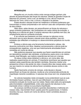 5
INTRODUÇÃO
Mergulhe em um mundo místico onde crenças antigas ganham vida
através da personificação das forças da natureza. Desde as grandes Forças da
Natureza do Universo, como o sol, as estrelas e a lua, até as Forças da
Natureza da Terra, como o mar, a chuva, a floresta e as plantas.
Esses deuses e deusas tornam-se metáforas e símbolos poderosos que
transcendem a nossa compreensão e em nenhum caso são comparados à figura
do deus bíblico.
Além disso, estes deuses, por personificarem as forças da natureza e
serem símbolos poderosos, não contradizem em nada a teoria da evolução, o
Big Bang ou a ciência em geral. A própria natureza não é perfeita nem boa, ela
simplesmente está em constante evolução.
E as culturas que basearam as suas crenças na natureza nunca
afirmaram que os seus deuses e deusas eram seres perfeitos, mas sim
entidades que reflectiam a mudança e o desenvolvimento perpétuos do mundo
natural.
Embora a ciência seja uma ferramenta fundamental e valiosa, não
devemos confundi-la com ética. Idealizar exclusivamente a ciência pode ter
consequências negativas, uma vez que historicamente atrocidades foram
cometidas em nome da ciência.
Não podemos esquecer que aqueles que fazem experiências em animais
em laboratórios também são cientistas, e lembramos casos como o do médico
nazista Josef Mengele, que realizou experiências terríveis em crianças.
Os ateus muitas vezes idolatram a ciência e, em nome dela, são
realizados experimentos em animais. É importante reconhecer que aqueles que
realizam estas experiências são também cientistas. Devemos manter uma
perspectiva crítica e não perder de vista o impacto ético das nossas ações, uma
vez que mesmo no campo da ciência foram cometidos abusos contra a vida
humana.
Neste fascinante universo de crenças, onde deuses e deusas
personificam as forças da natureza, revela-se uma compreensão profunda da
imperfeição inerente à existência. A natureza não é boa nem má, simplesmente
é.
As culturas baseadas nesta concepção nunca pretenderam que as suas
divindades fossem perfeitas, mas sim que reflectissem a complexidade e a
constante evolução do mundo que nos rodeia. Nesta visão está uma apreciação
pela diversidade e adaptabilidade, onde cada aspecto da natureza é uma
expressão única e valiosa na sua própria imperfeição.
Os avanços científicos levaram a grandes descobertas e melhorias em
nossas vidas, mas também foram usados para fins questionáveis. A história
recordou-nos que, mesmo em nome da ciência, foram cometidos abusos e
atrocidades.
 