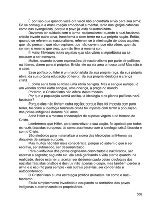 500
É por isso que quando você ora você não encontrará alívio para sua alma;
Só se consegue a masturbação emocional e mental, tanto nas igrejas católicas
como nas evangélicas, porque o povo já está desumanizado.
Devemos ter cuidado com o termo nacionalismo: quando o nazi-fascismo
cristão invade outro povo, transforma-o com terror na sua própria nação. Então,
quando se referem ao nacionalismo, referem-se à eliminação de todos aqueles
que não pensam, que não respiram, que não ouvem, que não vêem, que não
sentem o mesmo que eles, que não têm a mesma cor.
É mais; Eliminam todos aqueles que não vêem a importância ou se
recusam a ser escravos.
Muitos, quando ouvem expressões de nacionalismo por parte de políticos
ou líderes, dizem para si próprios: Então ele ou ela ama o nosso país! Mas não é
o caso.
Esse político ou líder é um nacionalista da sua própria raça, da sua própria
etnia, da sua própria educação do terror, da sua própria ideologia e crença
cristã.
E como seria bom se fosse uma etnia benigna. Mas o sangue europeu é
um veneno contra outro sangue, uma doença, a praga do mundo.
Portanto, o Cristianismo não difere deste modelo.
Por que a população alemã aceitou a ideologia e os planos políticos nazi-
fascistas?
Porque eles não tinham outra opção; porque lhes foi imposta com puro
terror, tal como a ideologia terrorista cristã foi imposta com terror à população
dos povos indígenas durante 500 anos.
Adolf Hitler é a mesma encarnação da suposta virgem e do boneco de
Cristo.
Lembremos que Hitler, para concretizar a sua acção, foi apoiado por todos
os nazis fascistas europeus, tal como aconteceu com a ideologia cristã fascista e
com o Cristo.
São símbolos para materializar a soma das ideologias anti-humanas
daqueles de sangue europeu.
Mas muitos não têm mais consciência, porque só sabem o que é ser
escravo, ser submetido, ser desumanizado.
Para o indivíduo dos povos originários colonizados e nazificados, ser
escravo é sagrado; segundo ele, ele está ganhando a vida eterna quando, na
realidade, desde esta terra, aceitar ser desumanizado pelas ideologias dos
nazistas fascistas cristãos é destruir não apenas o corpo, mas também perder a
alma e o espírito para sempre - em outras palavras, ser condenado e
autocondenado.
O Cristianismo é uma estratégia política militarista, tal como o nazi-
fascismo.
Estão simplesmente invadindo e ocupando os territórios dos povos
indígenas e aterrorizando os proprietários.
 