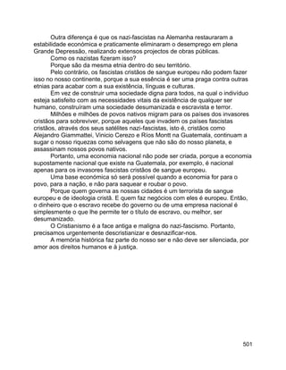 501
Outra diferença é que os nazi-fascistas na Alemanha restauraram a
estabilidade económica e praticamente eliminaram o desemprego em plena
Grande Depressão, realizando extensos projectos de obras públicas.
Como os nazistas fizeram isso?
Porque são da mesma etnia dentro do seu território.
Pelo contrário, os fascistas cristãos de sangue europeu não podem fazer
isso no nosso continente, porque a sua essência é ser uma praga contra outras
etnias para acabar com a sua existência, línguas e culturas.
Em vez de construir uma sociedade digna para todos, na qual o indivíduo
esteja satisfeito com as necessidades vitais da existência de qualquer ser
humano, construíram uma sociedade desumanizada e escravista e terror.
Milhões e milhões de povos nativos migram para os países dos invasores
cristãos para sobreviver, porque aqueles que invadem os países fascistas
cristãos, através dos seus satélites nazi-fascistas, isto é, cristãos como
Alejandro Giammattei, Vinicio Cerezo e Ríos Montt na Guatemala, continuam a
sugar o nosso riquezas como selvagens que não são do nosso planeta, e
assassinam nossos povos nativos.
Portanto, uma economia nacional não pode ser criada, porque a economia
supostamente nacional que existe na Guatemala, por exemplo, é nacional
apenas para os invasores fascistas cristãos de sangue europeu.
Uma base económica só será possível quando a economia for para o
povo, para a nação, e não para saquear e roubar o povo.
Porque quem governa as nossas cidades é um terrorista de sangue
europeu e de ideologia cristã. E quem faz negócios com eles é europeu. Então,
o dinheiro que o escravo recebe do governo ou de uma empresa nacional é
simplesmente o que lhe permite ter o título de escravo, ou melhor, ser
desumanizado.
O Cristianismo é a face antiga e maligna do nazi-fascismo. Portanto,
precisamos urgentemente descristianizar e desnazificar-nos.
A memória histórica faz parte do nosso ser e não deve ser silenciada, por
amor aos direitos humanos e à justiça.
 