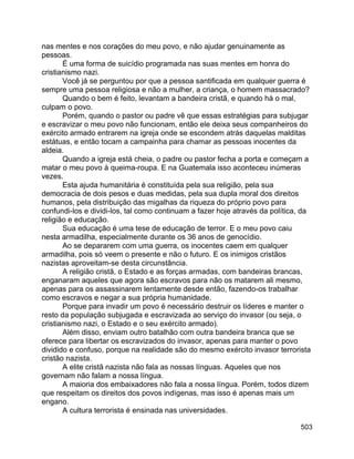 503
nas mentes e nos corações do meu povo, e não ajudar genuinamente as
pessoas.
É uma forma de suicídio programada nas suas mentes em honra do
cristianismo nazi.
Você já se perguntou por que a pessoa santificada em qualquer guerra é
sempre uma pessoa religiosa e não a mulher, a criança, o homem massacrado?
Quando o bem é feito, levantam a bandeira cristã, e quando há o mal,
culpam o povo.
Porém, quando o pastor ou padre vê que essas estratégias para subjugar
e escravizar o meu povo não funcionam, então ele deixa seus companheiros do
exército armado entrarem na igreja onde se escondem atrás daquelas malditas
estátuas, e então tocam a campainha para chamar as pessoas inocentes da
aldeia.
Quando a igreja está cheia, o padre ou pastor fecha a porta e começam a
matar o meu povo à queima-roupa. E na Guatemala isso aconteceu inúmeras
vezes.
Esta ajuda humanitária é constituída pela sua religião, pela sua
democracia de dois pesos e duas medidas, pela sua dupla moral dos direitos
humanos, pela distribuição das migalhas da riqueza do próprio povo para
confundi-los e dividi-los, tal como continuam a fazer hoje através da política, da
religião e educação.
Sua educação é uma tese de educação de terror. E o meu povo caiu
nesta armadilha, especialmente durante os 36 anos de genocídio.
Ao se depararem com uma guerra, os inocentes caem em qualquer
armadilha, pois só veem o presente e não o futuro. E os inimigos cristãos
nazistas aproveitam-se desta circunstância.
A religião cristã, o Estado e as forças armadas, com bandeiras brancas,
enganaram aqueles que agora são escravos para não os matarem ali mesmo,
apenas para os assassinarem lentamente desde então, fazendo-os trabalhar
como escravos e negar a sua própria humanidade.
Porque para invadir um povo é necessário destruir os líderes e manter o
resto da população subjugada e escravizada ao serviço do invasor (ou seja, o
cristianismo nazi, o Estado e o seu exército armado).
Além disso, enviam outro batalhão com outra bandeira branca que se
oferece para libertar os escravizados do invasor, apenas para manter o povo
dividido e confuso, porque na realidade são do mesmo exército invasor terrorista
cristão nazista.
A elite cristã nazista não fala as nossas línguas. Aqueles que nos
governam não falam a nossa língua.
A maioria dos embaixadores não fala a nossa língua. Porém, todos dizem
que respeitam os direitos dos povos indígenas, mas isso é apenas mais um
engano.
A cultura terrorista é ensinada nas universidades.
 