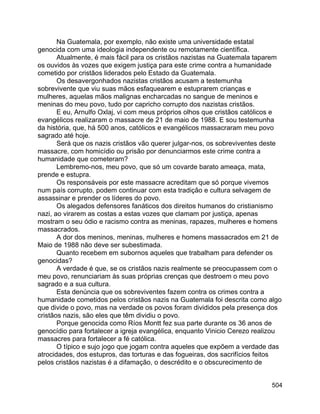 504
Na Guatemala, por exemplo, não existe uma universidade estatal
genocida com uma ideologia independente ou remotamente científica.
Atualmente, é mais fácil para os cristãos nazistas na Guatemala taparem
os ouvidos às vozes que exigem justiça para este crime contra a humanidade
cometido por cristãos liderados pelo Estado da Guatemala.
Os desavergonhados nazistas cristãos acusam a testemunha
sobrevivente que viu suas mãos esfaquearem e estuprarem crianças e
mulheres, aquelas mãos malignas encharcadas no sangue de meninos e
meninas do meu povo, tudo por capricho corrupto dos nazistas cristãos.
E eu, Arnulfo Oxlaj, vi com meus próprios olhos que cristãos católicos e
evangélicos realizaram o massacre de 21 de maio de 1988. E sou testemunha
da história, que, há 500 anos, católicos e evangélicos massacraram meu povo
sagrado até hoje.
Será que os nazis cristãos vão querer julgar-nos, os sobreviventes deste
massacre, com homicídio ou prisão por denunciarmos este crime contra a
humanidade que cometeram?
Lembremo-nos, meu povo, que só um covarde barato ameaça, mata,
prende e estupra.
Os responsáveis por este massacre acreditam que só porque vivemos
num país corrupto, podem continuar com esta tradição e cultura selvagem de
assassinar e prender os líderes do povo.
Os alegados defensores fanáticos dos direitos humanos do cristianismo
nazi, ao virarem as costas a estas vozes que clamam por justiça, apenas
mostram o seu ódio e racismo contra as meninas, rapazes, mulheres e homens
massacrados.
A dor dos meninos, meninas, mulheres e homens massacrados em 21 de
Maio de 1988 não deve ser subestimada.
Quanto recebem em subornos aqueles que trabalham para defender os
genocidas?
A verdade é que, se os cristãos nazis realmente se preocupassem com o
meu povo, renunciariam às suas próprias crenças que destroem o meu povo
sagrado e a sua cultura.
Esta denúncia que os sobreviventes fazem contra os crimes contra a
humanidade cometidos pelos cristãos nazis na Guatemala foi descrita como algo
que divide o povo, mas na verdade os povos foram divididos pela presença dos
cristãos nazis, são eles que têm dividiu o povo.
Porque genocida como Ríos Montt fez sua parte durante os 36 anos de
genocídio para fortalecer a igreja evangélica, enquanto Vinicio Cerezo realizou
massacres para fortalecer a fé católica.
O típico e sujo jogo que jogam contra aqueles que expõem a verdade das
atrocidades, dos estupros, das torturas e das fogueiras, dos sacrifícios feitos
pelos cristãos nazistas é a difamação, o descrédito e o obscurecimento de
 