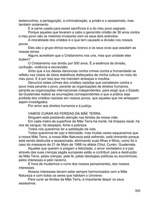 505
testemunhos, a perseguição, a criminalização, a prisão e o assassinato, mas
também isolamento.
E a carne usada para esses sacrifícios é a do meu povo sagrado.
Porque aqueles que levaram a cabo o genocídio cristão de 36 anos contra
o meu povo são os mesmos invasores com os seus dois exércitos.
A imoralidade dos cristãos é o que tem causado a divisão nos nossos
povos.
Eles são o grupo étnico europeu branco e os seus ovos que assolam as
nossas terras.
Alguns acreditam que o Cristianismo nos une, mas que unidade eles
iludem?
O Cristianismo nos dividiu por 500 anos. É a essência da divisão,
confusão, violência e escravidão.
Sinto que a luz destas denúncias contra crimes contra a humanidade se
refletiu nos rostos de lobos diabólicos disfarçados de minha cultura no meio do
meu povo. E é por isso que me mandam ameaças e insultos.
Denuncio estes crimes dos cristãos nazistas que cometeram contra o
povo maia perante o povo, perante as organizações de direitos humanos,
perante as organizações internacionais independentes, para exigir que o Estado
da Guatemala realize as exumações correspondentes e que a prática seja
proibida dos cristãos nazistas em nossos povos, que aqueles que me ameaçam
sejam investigados.
Por amor aos direitos humanos e à justiça.
VAMOS CURAR AS FERIDAS DA MÃE TERRA.
Ninguém está prestando atenção nas feridas da nossa mãe.
Em cada metro da superfície da Mãe Terra há morte, há limpeza racial, há
rios de sangue, há despejos, fome e pobreza.
Todos nós queremos ter a satisfação da vida.
Todos queremos ter paz e felicidade, mas muitas vezes esquecemos que
a nossa Mãe Terra, a nossa Mãe Natureza está sofrendo, está chorando porque
está sendo destruída e assassinada, eliminando suas filhas e filhos, como foi o
caso do massacre de 21 de Maio de 1988 na aldeia Chiul, Cunén, Guatemala.
Aqueles que querem e pregam a felicidade, o amor verdadeiro e a paz
através das suas crenças pagãs europeias estão a contribuir para a destruição
da Mãe Terra, pelas crenças, pela fé, pelas ideologias políticas ou económicas,
pelos interesses e pelo racismo.
É hora de mudarmos o rumo dos nossos pensamentos, dos nossos
interesses.
Nossos interesses devem estar sempre harmonizados com a Mãe
Natureza e com todos os seres que habitam o Universo.
Para curar as feridas da Mãe Terra, é importante despir os seus
assassinos.
 