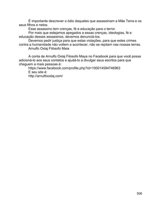 506
É importante descrever o ódio daqueles que assassinam a Mãe Terra e os
seus filhos e netos.
Esse assassino tem crenças, fé e educação para o terror.
Por mais que estejamos apegados a essas crenças, ideologias, fé e
educação desses assassinos, devemos denunciá-los.
Devemos pedir justiça para que estas violações, para que estes crimes
contra a humanidade não voltem a acontecer, não se repitam nas nossas terras.
Arnulfo Oxlaj Filósofo Maia
A conta de Arnulfo Oxlaj Filosofo Maya no Facebook para que você possa
adicioná-lo aos seus contatos e ajudá-lo a divulgar seus escritos para que
cheguem a mais pessoas é:
https://www.facebook.com/profile.php?id=100014594746963
E seu site é:
http://arnulfooxlaj.com/
 