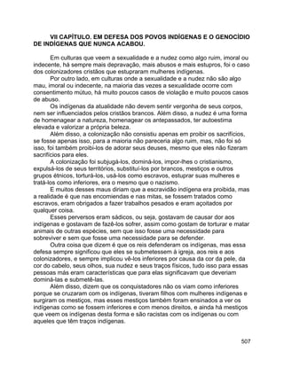 507
VII CAPÍTULO. EM DEFESA DOS POVOS INDÍGENAS E O GENOCÍDIO
DE INDÍGENAS QUE NUNCA ACABOU.
Em culturas que veem a sexualidade e a nudez como algo ruim, imoral ou
indecente, há sempre mais depravação, mais abusos e mais estupros, foi o caso
dos colonizadores cristãos que estupraram mulheres indígenas.
Por outro lado, em culturas onde a sexualidade e a nudez não são algo
mau, imoral ou indecente, na maioria das vezes a sexualidade ocorre com
consentimento mútuo, há muito poucos casos de violação e muito poucos casos
de abuso.
Os indígenas da atualidade não devem sentir vergonha de seus corpos,
nem ser influenciados pelos cristãos brancos. Além disso, a nudez é uma forma
de homenagear a natureza, homenagear os antepassados, ter autoestima
elevada e valorizar a própria beleza.
Além disso, a colonização não consistiu apenas em proibir os sacrifícios,
se fosse apenas isso, para a maioria não pareceria algo ruim, mas, não foi só
isso, foi também proibi-los de adorar seus deuses, mesmo que eles não fizeram
sacrifícios para eles.
A colonização foi subjugá-los, dominá-los, impor-lhes o cristianismo,
expulsá-los de seus territórios, substituí-los por brancos, mestiços e outros
grupos étnicos, torturá-los, usá-los como escravos, estuprar suas mulheres e
tratá-los como inferiores, era o mesmo que o nazismo.
E muitos desses maus diriam que a escravidão indígena era proibida, mas
a realidade é que nas encomiendas e nas mitas, se fossem tratados como
escravos, eram obrigados a fazer trabalhos pesados e eram açoitados por
qualquer coisa.
Esses perversos eram sádicos, ou seja, gostavam de causar dor aos
indígenas e gostavam de fazê-los sofrer, assim como gostam de torturar e matar
animais de outras espécies, sem que isso fosse uma necessidade para
sobreviver e sem que fosse uma necessidade para se defender.
Outra coisa que dizem é que os reis defenderam os indígenas, mas essa
defesa sempre significou que eles se submetessem à igreja, aos reis e aos
colonizadores, e sempre implicou vê-los inferiores por causa da cor da pele, da
cor do cabelo, seus olhos, sua nudez e seus traços físicos, tudo isso para essas
pessoas más eram características que para elas significavam que deveriam
dominá-las e submetê-las.
Além disso, dizem que os conquistadores não os viam como inferiores
porque se cruzaram com os indígenas, tiveram filhos com mulheres indígenas e
surgiram os mestiços, mas esses mestiços também foram ensinados a ver os
indígenas como se fossem inferiores e com menos direitos, e ainda há mestiços
que veem os indígenas desta forma e são racistas com os indígenas ou com
aqueles que têm traços indígenas.
 