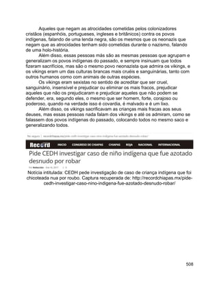 508
Aqueles que negam as atrocidades cometidas pelos colonizadores
cristãos (espanhóis, portugueses, ingleses e britânicos) contra os povos
indígenas, falando de uma lenda negra, são os mesmos que os neonazis que
negam que as atrocidades tenham sido cometidas durante o nazismo, falando
de uma holo-história.
Além disso, essas pessoas más são as mesmas pessoas que agrupam e
generalizam os povos indígenas do passado, e sempre insinuam que todos
fizeram sacrifícios, mas são o mesmo povo neonazista que admira os vikings, e
os vikings eram um das culturas brancas mais cruéis e sanguinárias, tanto com
outros humanos como com animais de outras espécies.
Os vikings eram sexistas no sentido de acreditar que ser cruel,
sanguinário, insensível e prejudicar ou eliminar os mais fracos, prejudicar
aqueles que não os prejudicaram e prejudicar aqueles que não podem se
defender, era, segundo eles, o mesmo que ser homem, forte, corajoso ou
poderoso, quando na verdade isso é covardia, é malvado e é um lixo.
Além disso, os vikings sacrificavam as crianças mais fracas aos seus
deuses, mas essas pessoas nada falam dos vikings e até os admiram, como se
falassem dos povos indígenas do passado, colocando todos no mesmo saco e
generalizando todos.
Notícia intitulada: CEDH pede investigação de caso de criança indígena que foi
chicoteada nua por roubo. Captura recuperada de: http://recordchiapas.mx/pide-
cedh-investigar-caso-nino-indigena-fue-azotado-desnudo-robar/
 