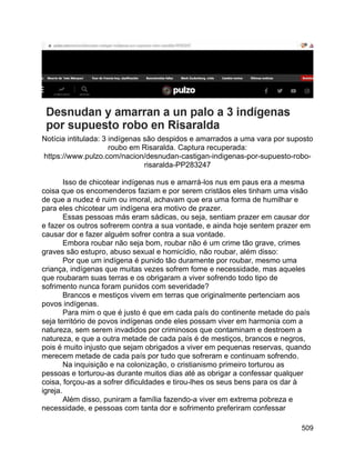 509
Notícia intitulada: 3 indígenas são despidos e amarrados a uma vara por suposto
roubo em Risaralda. Captura recuperada:
https://www.pulzo.com/nacion/desnudan-castigan-indigenas-por-supuesto-robo-
risaralda-PP283247
Isso de chicotear indígenas nus e amarrá-los nus em paus era a mesma
coisa que os encomenderos faziam e por serem cristãos eles tinham uma visão
de que a nudez é ruim ou imoral, achavam que era uma forma de humilhar e
para eles chicotear um indígena era motivo de prazer.
Essas pessoas más eram sádicas, ou seja, sentiam prazer em causar dor
e fazer os outros sofrerem contra a sua vontade, e ainda hoje sentem prazer em
causar dor e fazer alguém sofrer contra a sua vontade.
Embora roubar não seja bom, roubar não é um crime tão grave, crimes
graves são estupro, abuso sexual e homicídio, não roubar, além disso:
Por que um indígena é punido tão duramente por roubar, mesmo uma
criança, indígenas que muitas vezes sofrem fome e necessidade, mas aqueles
que roubaram suas terras e os obrigaram a viver sofrendo todo tipo de
sofrimento nunca foram punidos com severidade?
Brancos e mestiços vivem em terras que originalmente pertenciam aos
povos indígenas.
Para mim o que é justo é que em cada país do continente metade do país
seja território de povos indígenas onde eles possam viver em harmonia com a
natureza, sem serem invadidos por criminosos que contaminam e destroem a
natureza, e que a outra metade de cada país é de mestiços, brancos e negros,
pois é muito injusto que sejam obrigados a viver em pequenas reservas, quando
merecem metade de cada país por tudo que sofreram e continuam sofrendo.
Na inquisição e na colonização, o cristianismo primeiro torturou as
pessoas e torturou-as durante muitos dias até as obrigar a confessar qualquer
coisa, forçou-as a sofrer dificuldades e tirou-lhes os seus bens para os dar à
igreja.
Além disso, puniram a família fazendo-a viver em extrema pobreza e
necessidade, e pessoas com tanta dor e sofrimento preferiram confessar
 