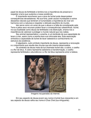 51
papel de deusa da fertilidade e lembra-nos a importância de preservar e
respeitar a terra que sustenta a nossa existência.
É importante reconhecer que a raiva de Ixchel pode desencadear
consequências devastadoras. Na sua fúria, pode causar inundações e outros
desastres naturais que lembram à humanidade a importância de viver em
harmonia com a natureza e respeitar o delicado equilíbrio do mundo.
Isto serve como um aviso de que o abuso e a falta de consideração pela
Terra e pelos seus recursos podem levar a consequências catastróficas. Ixchel,
na sua dualidade como deusa da fertilidade e da destruição, ensina-nos a
importância de valorizar e proteger o mundo natural que nos rodeia.
Seu animal representativo, a aranha, é um lembrete de sua capacidade de
tecer e criar, assim como a aranha tece sua intrincada teia. Esta associação
simboliza a capacidade de Ixchel de tecer sabedoria e conhecimento na
estrutura da existência.
O algodoeiro, outro símbolo importante da deusa, representa a renovação
e o crescimento que resulta das chuvas que ela mesma desencadeia.
Os símbolos da deusa maia da lua chamada Ixchel são: a cobra, o coelho
e a flor de lótus. A cobra representa sabedoria e transformação, o coelho
representa fertilidade e abundância e a flor de lótus representa amor e beleza.
Imagens recuperadas da internet.
Em seu aspecto de deusa jovem seu nome é Ixchel (lua crescente) e em
seu aspecto de deusa velha seu nome é Chac Chel (lua minguante).
 