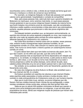 511
reconhecidos como o direito à vida, o direito de ser tratado de forma igual com
brancos e mestiços e o direito de conservar seus territórios.
Por exemplo, os indígenas Kalapalo no Brasil são pessoas com grandes
valores como generosidade, hospitalidade e vontade de compartilhar.
Mas, para essas pessoas más, está tudo bem que o governo brasileiro de
Bolsonaro os machuque, como veremos mais tarde, e o que essas pessoas
imorais gostariam é que os povos indígenas fossem tratados da mesma forma
que foram tratados nos primeiros anos de colonização, que são considerados
inferiores e estão sujeitos a encomiendas e mitas para servir aos colonizadores,
portanto, aquelas pessoas que promovem o ódio aos povos originários são
criminosas.
Os Kalapalo também acreditam que, se dançarem cerimonialmente, os
espíritos dos animais de outras espécies protegerão os vivos, isso mostra que
eles têm uma visão de respeito pelos animais de outras espécies, muito
diferente daquela do Cristianismo e do Judaísmo.
Na Costa Rica acontece a mesma coisa com os racistas, essas pessoas
más, embora muitos nicaraguenses sejam pessoas humildes, se um
nicaragüense comete um crime, eles colocam no mesmo saco e generalizam
todos, mas nunca os vemos fazer o mesmo quando um costarriquenho branco
comete um crime.
E quero deixar bem claro que nem todos os brancos são assim, tem 1%
que não é assim, só me refiro aos que são, que são como os 99%.
Essas pessoas más se expressam de forma depreciativa em relação aos
indígenas e, na verdade, os indígenas são bonitos, a pele parda os deixa muito
bonitos e, além disso, a cor da pele os torna mais resistentes à luz solar e
menos propensos a sofrer de certas doenças, como câncer de pele, seus
cabelos pretos brilhantes à luz do sol os fazem parecer bem e são muito fortes.
Na verdade, se eu pudesse escolher como ser fisicamente, gostaria de ser
fisicamente como eles.
No caso dos indígenas da etnia Kuikuro no Brasil, eles acreditam que o
Sol, que chamam de Giti, é o criador.
Os Kuikuro acreditam em espíritos da natureza a que chamam Etseke,
estes espíritos estão associados a muitos animais e muitas árvores, isto é
contrário à visão antropocêntrica do Cristianismo onde só o ser humano importa.
Algo que é muito triste é que, sempre, os povos indígenas que não
fizeram mal aos cristãos brancos foram vítimas da sua perseguição, e estes
racistas cometeram crimes contra eles, embora não lhes tenham feito mal.
Sabe-se que no século XIX existiam criminosos no Brasil que usavam a
varíola como arma biológica para eliminar os indígenas, o que era feito pelos
proprietários de terras, dando aos indígenas roupas de pessoas que haviam sido
infectadas pela varíola.
 