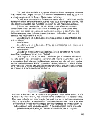 512
Em 1963, alguns criminosos jogaram dinamite de um avião para matar os
indígenas Cintas Largas do Brasil, esses criminosos foram levados a julgamento
e um desses assassinos disse: - é bom matar indígenas.
Os indígenas guaranis também ensinam o respeito ao próximo e a relação
harmoniosa com o meio ambiente.Quando você ouve os indígenas falarem, eles
são sempre educados, são humildes e seu tom de voz inspira tranquilidade.
A direita e os neoliberais, que são maus, querem fazer as pessoas
acreditarem que os colonizadores foram melhores que os indígenas, mas
esquecem que esses colonizadores queimaram as casas e as colheitas dos
indígenas e que, se os tratassem como inferiores , e deu-lhes um tratamento
escravo nas encomiendas e mitas.
Quando houve um indígena que queimou as casas e as plantações dos
colonizadores?
Nunca houve.
Quando houve um indígena que tratou os colonizadores como inferiores e
como se fossem escravos?
Nunca houve.
Quando um indígena forçou os colonizadores a acreditarem no mesmo
que ele e quando queimaram suas Bíblias?
Um indígena nunca impôs a um colonizador que acreditasse no mesmo
que ele, porém, os colonizadores queimaram até mesmo seus textos sagrados,
e as pessoas de direita e os neoliberais que pensam que isto está bem, queixar-
se-iam se eu queimasse Bíblias, quando há razões justas para queimar Bíblias,
uma vez que é um livro a favor da escravatura humana, a favor do assassinato
de crianças e a favor da estuprar mulheres.
Captura de tela do vídeo de um funeral indígena no Brasil. Neste vídeo, de um
funeral indígena no Brasil, eles explicam como são torturados e assassinados.
Mas, para a direita isso parece muito bom e dizem que os indígenas adoram o
diabo porque os ignorantes acreditam que seus deuses são o diabo, e aqueles
que inventam teorias da conspiração como são cristãos de direita atacam os
indígenas com suas teorias perversas . A crença no diabo é uma invenção
judaico-cristã para perseguir, torturar e assassinar povos indígenas.
 
