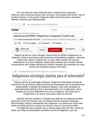 513
Em uma parte do vídeo traduzido para o espanhol diz o seguinte: -
Estamos neste momento porque hoje, domingo, uma pessoa ficou ferida, mas foi
levada à polícia. E mais quatro indígenas estão sendo torturados. deputados
federais, estamos aqui desesperados.
Captura de tela do vídeo intitulado: Governança do NOM e Indigenismo na
Argentina. Onde a promotora cristã de teorias conspiratórias malignas, chamada
Gretel Ledo, ataca o indigenismo, ou seja, ataca aqueles de nós que
defendemos os povos indígenas, todas essas pessoas que inventam teorias
conspiratórias são cristãos fanáticos da direita e aqueles que acreditam em suas
teorias são cúmplices desses criminosos.
Captura de tela da publicação intitulada: Indigenismo Estratégia sionista de
extermínio? Da promotora cristã de teorias da conspiração que se autodenomina
Katecon2006, e também de Katharina Hässan, cujo nome verdadeiro é
aparentemente Katherina Graf e aparentemente vive na Alemanha, ataca
aqueles de nós que defendemos os povos indígenas, afirmando que o
indigenismo é um plano nosso para matar os brancos.
Quando nenhum indígena e ninguém que defende os indígenas cometeu
genocídio contra os brancos, mas os cristãos brancos causaram desprezo,
discriminação, tortura e assassinato dos indígenas, e eu deixei isso muito claro
sobre os cristãos brancos, porque sou branco, mas eu nunca seria cristão.
O indígenista que, se quiser que a maioria pague olho por olho, dente por
dente, por todas as atrocidades cometidas contra os indígenas, e por ser
 