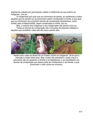 514
totalmente culpado por permanecer calado e indiferente ao que sofrem os
indígenas : sou eu.
O indígenista que quer que os criminosos de direita, os neoliberais e todos
aqueles que os apoiam ou os promovem sejam condenados à morte, e que quer
que os criminosos que inventam teorias de conspiração desastrosas, como
Gretel Ledo e Katecon2006, sejam condenados à morte: sou eu.
Mas, a maioria dos indígenas e dos indígenistas não pensa como eu.
Todas as teorias da conspiração são invenções de pessoas nefastas e
aqueles que acreditam nelas são tão maus quanto eles.
Neste outro vídeo do Brasil há um tiroteio contra os indígenas, vê-se que a
intenção é matar todos eles. Mas muitos não percebem o quão maus e
perversos são ao apoiarem a Direita e os Neoliberais, e ao acreditarem em
teorias da conspiração que fazem parte do Cristianismo e da Direita, e que
promovem o ódio contra as minorias.
 