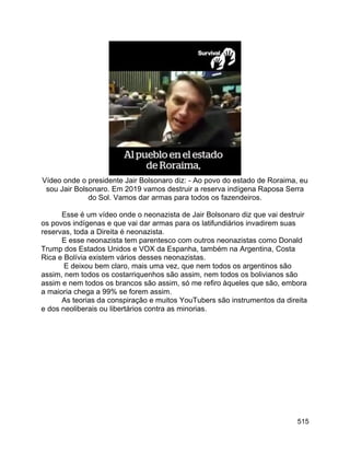 515
Vídeo onde o presidente Jair Bolsonaro diz: - Ao povo do estado de Roraima, eu
sou Jair Bolsonaro. Em 2019 vamos destruir a reserva indígena Raposa Serra
do Sol. Vamos dar armas para todos os fazendeiros.
Esse é um vídeo onde o neonazista de Jair Bolsonaro diz que vai destruir
os povos indígenas e que vai dar armas para os latifundiários invadirem suas
reservas, toda a Direita é neonazista.
E esse neonazista tem parentesco com outros neonazistas como Donald
Trump dos Estados Unidos e VOX da Espanha, também na Argentina, Costa
Rica e Bolívia existem vários desses neonazistas.
E deixou bem claro, mais uma vez, que nem todos os argentinos são
assim, nem todos os costarriquenhos são assim, nem todos os bolivianos são
assim e nem todos os brancos são assim, só me refiro àqueles que são, embora
a maioria chega a 99% se forem assim.
As teorias da conspiração e muitos YouTubers são instrumentos da direita
e dos neoliberais ou libertários contra as minorias.
 