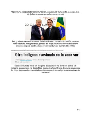 517
https://www.elespectador.com/mundo/america/donald-trump-esta-asesorando-a-
jair-bolsonaro-para-su-reeleccion-en-brasil/
Fotografia do ex-presidente dos Estados Unidos chamado Donald Trump com
Jair Bolsonaro. Fotografia recuperada de: https://www.dw.com/es/bolsonaro-
dice-que-espera-asistir-a-la-nueva-investidura-de-trump/a-55340265
Notícia intitulada: Mais um indígena assassinado na zona sul. Sobre um
indígena assassinado na Costa Rica chamado Jhery Rivera. Captura recuperada
de: https://semanariouniversidad.com/destacadas/otro-indigena-asesinado-en-la-
zona-sur/
 