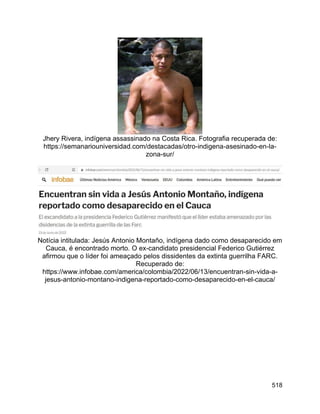 518
Jhery Rivera, indígena assassinado na Costa Rica. Fotografia recuperada de:
https://semanariouniversidad.com/destacadas/otro-indigena-asesinado-en-la-
zona-sur/
Notícia intitulada: Jesús Antonio Montaño, indígena dado como desaparecido em
Cauca, é encontrado morto. O ex-candidato presidencial Federico Gutiérrez
afirmou que o líder foi ameaçado pelos dissidentes da extinta guerrilha FARC.
Recuperado de:
https://www.infobae.com/america/colombia/2022/06/13/encuentran-sin-vida-a-
jesus-antonio-montano-indigena-reportado-como-desaparecido-en-el-cauca/
 