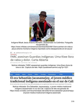 519
Indígena Misak Jesús Antonio Montaño, assassinado na Colômbia. Fotografia
recuperada de:
https://www.infobae.com/america/colombia/2022/06/13/encuentran-sin-vida-a-
jesus-antonio-montano-indigena-reportado-como-desaparecido-en-el-cauca/
Notícia intitulada: FARC assassinam guardas indígenas: Uma Kiwe chora de
raiva e dor. Captura de tela: https://pueblosencamino.org/?p=1221
Notícia intitulada: Era Sebastián Jacanamejoy, o jovem médico tradicional
indígena assassinado no sul de Cali. Captura de tela recuperada de:
https://www.rcnradio.com/recomendado-del-editor/el-era-sebastian-jacanamejoy-
el-joven-medico-tradicional-indigena-asesinado
 
