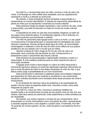 52
Hun Nal Ye, o reverenciado deus do milho, encarna o ciclo da vida e da
morte. A simbologia do milho reflete essa dualidade, pois seu sepultamento
representa a morte e a descida ao submundo.
No entanto, o broto emergindo da terra simboliza a ressurreição e o
renascimento no mundo intermediário. É através do crescimento ascendente da
planta do milho que se representa a ascensão ao mundo celestial.
Esta poderosa trilogia de etapas representa o ciclo contínuo de vida, morte
e ressurreição, que está incorporado na visão de mundo de muitas culturas
indígenas.
A importância do milho na vida das comunidades indígenas vai além do
seu papel como alimento básico. É considerado sagrado e lhe é atribuído um
simbolismo profundo que transcende o material.
Hun Nal Ye personifica esta ligação entre a vida e a morte, e o seu papel
no renascimento é fundamental para a compreensão da interligação dos ciclos
naturais e espirituais. Através da figura deste deus do milho, as comunidades
homenageiam e celebram o ciclo de vida do milho como reflexo da sua própria
existência e da sua relação com o mundo que as rodeia.
Quando a planta do milho chega ao fim do seu ciclo de vida e se
decompõe, seus nutrientes são devolvidos ao solo, enriquecendo-o e
preparando-o para o crescimento das futuras culturas.
Este processo de decomposição e regeneração simboliza a morte e a
ressurreição. É uma metáfora poderosa para os ciclos naturais da vida e a
renovação constante.
A ligação entre morte e ressurreição no cultivo do milho transcende o
meramente agrícola e adquire um profundo significado espiritual. Reconhece-se
que a morte da planta do milho é uma etapa necessária no ciclo da vida, e que
dessa morte surge a possibilidade de um novo nascimento.
Este ensinamento é valorizado e celebrado pelas comunidades indígenas
que dependem do milho para seu sustento e consideram o seu crescimento
saudável e colheita abundante como resultado direto deste processo de morte e
renascimento.
É um lembrete da natureza cíclica da existência e da necessidade de
aceitar e honrar todos os aspectos deste ciclo, incluindo a morte, como parte
integrante da própria vida.
Hun Nal Ye, o deus do milho, incorpora a poderosa metáfora da
transformação e do renascimento ao longo do seu próprio ciclo de vida. Em sua
história, esse deus desce ao submundo, onde experimenta a morte simbólica ao
ser decapitado.
No entanto, sua morte é apenas o começo de seu renascimento. Ele é
ressuscitado no mundo intermediário como uma planta de milho, representando
a conexão sagrada entre a vida vegetal e o próprio deus. Finalmente, Hun Nal
Ye ascende ao mundo superior, ao céu, onde recupera a sua essência divina e
eterna.
 