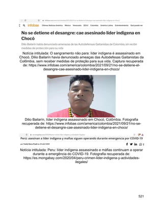 521
Notícia intitulada: O sangramento não para: líder indígena é assassinado em
Chocó. Dilio Bailarín havia denunciado ameaças das Autodefesas Gaitanistas da
Colômbia, sem receber medidas de proteção para sua vida. Captura recuperada
de: https://www.infobae.com/america/colombia/2021/09/21/no-se-detiene-el-
desangre-cae-asesinado-lider-indigena-en-choco/
Dilio Bailarín, líder indígena assassinado em Chocó, Colômbia. Fotografia
recuperada de: https://www.infobae.com/america/colombia/2021/09/21/no-se-
detiene-el-desangre-cae-asesinado-lider-indigena-en-choco/
Notícia intitulada: Peru: líder indígena assassinado e máfias continuam a operar
durante a emergência do COVID-19. Fotografia recuperada de:
https://es.mongabay.com/2020/04/peru-crimen-lider-indigena-y-actividades-
ilegales/
 