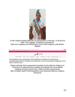 522
O líder indígena Arbildo Meléndez foi assassinado no domingo, 12 de abril de
2020. Foto: Aidesep. Fotografia recuperada de:
https://es.mongabay.com/2020/04/peru-crimen-lider-indigena-y-actividades-
ilegales/
Notícia intitulada: Novo assassinato inaceitável contra defensor indígena em
Chihuahua; É essencial tomar medidas de protecção das comunidades
indígenas da Serra Tarahumara. Captura de tela recuperada de:
https://cmdpdh.org/2017/02/inaceptable-nuevo-asesinato-defensor-indigena-
chihuahua/
 