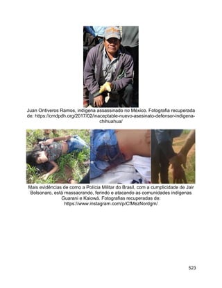 523
Juan Ontiveros Ramos, indígena assassinado no México. Fotografia recuperada
de: https://cmdpdh.org/2017/02/inaceptable-nuevo-asesinato-defensor-indigena-
chihuahua/
Mais evidências de como a Polícia Militar do Brasil, com a cumplicidade de Jair
Bolsonaro, está massacrando, ferindo e atacando as comunidades indígenas
Guarani e Kaiowá. Fotografias recuperadas de:
https://www.instagram.com/p/CfMezNordgm/
 