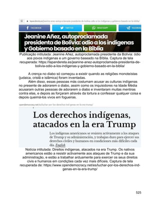 525
Publicação intitulada: Jeanine Añez, autoproclamada presidente da Bolívia: ódio
aos povos indígenas e um governo baseado na Bíblia. Captura de tela
recuperada: https://lapandereta.es/jeanine-anez-autoproclamada-presidenta-de-
bolivia-odio-a-los-indigenas-y-gobierno-basado-en-la-biblia/
A crença no diabo só começou a existir quando as religiões monoteístas
(judaica, cristã e islâmica) foram inventadas.
Além disso, essas pessoas más costumam acusar as culturas indígenas
no presente de adorarem o diabo, assim como os inquisidores na Idade Média
acusaram outras pessoas de adorarem o diabo e inventaram muitas mentiras
contra elas, e depois as forçaram através da tortura a confessar qualquer coisa e
depois queimá-los vivos em fogueiras.
Notícia intitulada: Direitos indígenas, atacados na era Trump. Os nativos
americanos estão a resistir activamente aos ataques de Trump e da sua
administração, e estão a trabalhar arduamente para exercer os seus direitos
civis e humanos em condições cada vez mais difíceis. Captura de tela
recuperada de: https://www.opendemocracy.net/es/luchar-por-los-derechos-ind-
genas-en-la-era-trump/
 