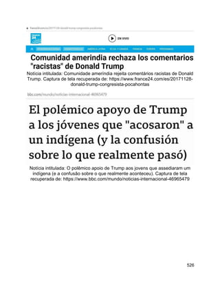 526
Notícia intitulada: Comunidade ameríndia rejeita comentários racistas de Donald
Trump. Captura de tela recuperada de: https://www.france24.com/es/20171128-
donald-trump-congresista-pocahontas
Notícia intitulada: O polêmico apoio de Trump aos jovens que assediaram um
indígena (e a confusão sobre o que realmente aconteceu). Captura de tela
recuperada de: https://www.bbc.com/mundo/noticias-internacional-46965479
 
