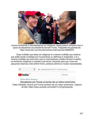 527
Jovens zombando e desrespeitando os indígenas, esses jovens contaram com o
apoio do desastroso ex-presidente Donald Trump. Fotografia recuperada de:
https://www.bbc.com/mundo/noticias-internacional-46965479
Essa multidão que ataca os indígenas é a mesma multidão que reclama
que estão sendo invadidas por muçulmanos ou islâmicos e imigrantes, e é a
mesma multidão que acha bom que os colonizadores cristãos tenham invadido
os territórios indígenas e roubado suas terras, forçando para que vivam em
pequenas reservas onde sofrem fome, pobreza extrema e muitas necessidades.
Vídeo intitulado: Alunos pró-Trump zombam de um nativo americano. Captura
de tela: https://www.youtube.com/watch?v=pYgvAqJqxUg
 