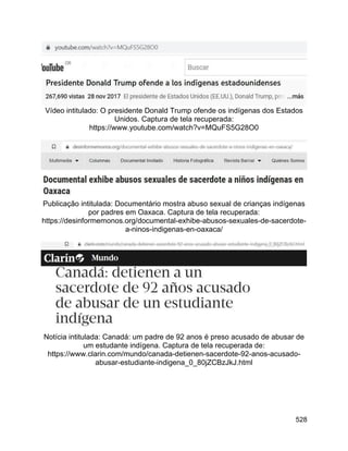 528
Vídeo intitulado: O presidente Donald Trump ofende os indígenas dos Estados
Unidos. Captura de tela recuperada:
https://www.youtube.com/watch?v=MQuFS5G28O0
Publicação intitulada: Documentário mostra abuso sexual de crianças indígenas
por padres em Oaxaca. Captura de tela recuperada:
https://desinformemonos.org/documental-exhibe-abusos-sexuales-de-sacerdote-
a-ninos-indigenas-en-oaxaca/
Notícia intitulada: Canadá: um padre de 92 anos é preso acusado de abusar de
um estudante indígena. Captura de tela recuperada de:
https://www.clarin.com/mundo/canada-detienen-sacerdote-92-anos-acusado-
abusar-estudiante-indigena_0_80jZCBzJkJ.html
 