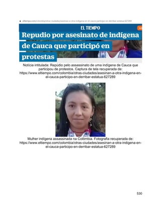 530
Notícia intitulada: Repúdio pelo assassinato de uma indígena de Cauca que
participou de protestos. Captura de tela recuperada de:
https://www.eltiempo.com/colombia/otras-ciudades/asesinan-a-otra-indigena-en-
el-cauca-participo-en-derribar-estatua-627289
Mulher indígena assassinada na Colômbia. Fotografia recuperada de:
https://www.eltiempo.com/colombia/otras-ciudades/asesinan-a-otra-indigena-en-
el-cauca-participo-en-derribar-estatua-627289
 