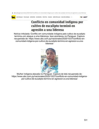 531
Notícia intitulada: Conflito em comunidade indígena pelo cultivo de eucalipto
terminou em ataque a uma liderança. Isso aconteceu no Paraguai. Captura
recuperada de: https://www.abc.com.py/nacionales/2020/10/27/conflicto-en-
comunidad-indigena-por-cultivo-de-eucalipto-termino-en-agresion-a-una-
lideresa/
Mulher indígena atacada no Paraguai. Captura de tela recuperada de:
https://www.abc.com.py/nacionales/2020/10/27/conflicto-en-comunidad-indigena-
por-cultivo-de-eucalipto-termino-en-agresion-a-una-lideresa/
 