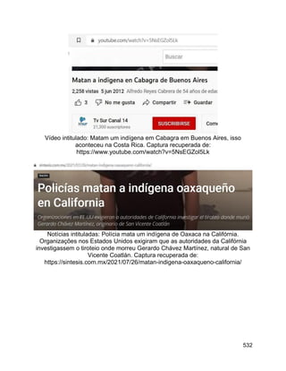 532
Vídeo intitulado: Matam um indígena em Cabagra em Buenos Aires, isso
aconteceu na Costa Rica. Captura recuperada de:
https://www.youtube.com/watch?v=5NsEGZol5Lk
Notícias intituladas: Polícia mata um indígena de Oaxaca na Califórnia.
Organizações nos Estados Unidos exigiram que as autoridades da Califórnia
investigassem o tiroteio onde morreu Gerardo Chávez Martínez, natural de San
Vicente Coatlán. Captura recuperada de:
https://sintesis.com.mx/2021/07/26/matan-indigena-oaxaqueno-california/
 