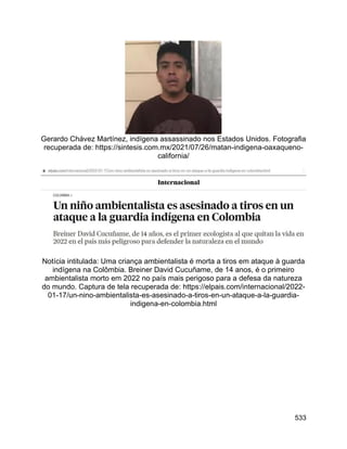 533
Gerardo Chávez Martínez, indígena assassinado nos Estados Unidos. Fotografia
recuperada de: https://sintesis.com.mx/2021/07/26/matan-indigena-oaxaqueno-
california/
Notícia intitulada: Uma criança ambientalista é morta a tiros em ataque à guarda
indígena na Colômbia. Breiner David Cucuñame, de 14 anos, é o primeiro
ambientalista morto em 2022 no país mais perigoso para a defesa da natureza
do mundo. Captura de tela recuperada de: https://elpais.com/internacional/2022-
01-17/un-nino-ambientalista-es-asesinado-a-tiros-en-un-ataque-a-la-guardia-
indigena-en-colombia.html
 
