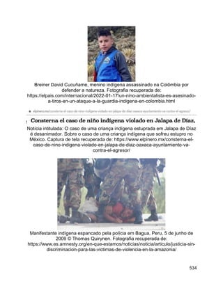 534
Breiner David Cucuñame, menino indígena assassinado na Colômbia por
defender a natureza. Fotografia recuperada de:
https://elpais.com/internacional/2022-01-17/un-nino-ambientalista-es-asesinado-
a-tiros-en-un-ataque-a-la-guardia-indigena-en-colombia.html
Notícia intitulada: O caso de uma criança indígena estuprada em Jalapa de Díaz
é desanimador. Sobre o caso de uma criança indígena que sofreu estupro no
México. Captura de tela recuperada de: https://www.elpinero.mx/consterna-el-
caso-de-nino-indigena-violado-en-jalapa-de-diaz-oaxaca-ayuntamiento-va-
contra-el-agresor/
Manifestante indígena espancado pela polícia em Bagua, Peru, 5 de junho de
2009 © Thomas Quirynen. Fotografia recuperada de:
https://www.es.amnesty.org/en-que-estamos/noticias/noticia/articulo/justicia-sin-
discriminacion-para-las-victimas-de-violencia-en-la-amazonia/
 