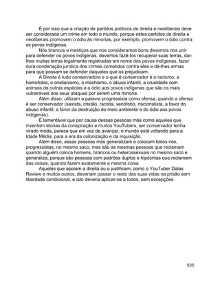535
É por isso que a criação de partidos políticos de direita e neoliberais deve
ser considerada um crime em todo o mundo, porque estes partidos de direita e
neoliberais promovem o ódio às minorias, por exemplo, promovem o ódio contra
os povos indígenas.
Nós brancos e mestiços que nos consideramos bons devemos nos unir
para defender os povos indígenas, devemos fazê-los recuperar suas terras, dar-
lhes muitas terras legalmente registradas em nome dos povos indígenas, fazer
dura condenação jurídica dos crimes cometidos contra eles e dê-lhes armas
para que possam se defender daqueles que os prejudicam.
A Direita é tudo conservadora e o que é conservador é o racismo, a
homofobia, o cristianismo, o machismo, o abuso infantil, a crueldade com
animais de outras espécies e o ódio aos povos indígenas que são os mais
vulneráveis aos seus ataques por serem uma minoria.
Além disso, utilizam a palavra progressista como ofensa, quando a ofensa
é ser conservador (sexista, cristão, racista, xenófobo, nacionalista, a favor do
abuso infantil, a favor da destruição do meio ambiente e do ódio aos povos
indígenas).
É lamentável que por causa dessas pessoas más como aqueles que
inventam teorias da conspiração e muitos YouTubers, ser conservador tenha
virado moda, parece que em vez de avançar, o mundo está voltando para a
Idade Média, para a era da colonização e da inquisição.
Além disso, essas pessoas más generalizam e colocam todos nós,
progressistas, no mesmo saco, mas são as mesmas pessoas que reclamam
quando alguém coloca homens, brancos ou heterossexuais no mesmo saco e
generaliza, porque são pessoas com padrões duplos e hipócritas que reclamam
das coisas, quando fazem exatamente a mesma coisa.
Aqueles que apoiam a direita ou a justificam, como o YouTuber Dalas
Review e muitos outros, deveriam passar o resto das suas vidas na prisão sem
liberdade condicional, e isto deveria aplicar-se a todos, sem excepções.
 
