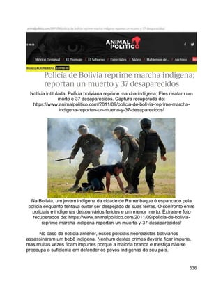 536
Notícia intitulada: Polícia boliviana reprime marcha indígena; Eles relatam um
morto e 37 desaparecidos. Captura recuperada de:
https://www.animalpolitico.com/2011/09/policia-de-bolivia-reprime-marcha-
indigena-reportan-un-muerto-y-37-desaparecidos/
Na Bolívia, um jovem indígena da cidade de Rurrenbaque é espancado pela
polícia enquanto tentava evitar ser despejado de suas terras. O confronto entre
policiais e indígenas deixou vários feridos e um menor morto. Extrato e foto
recuperados de: https://www.animalpolitico.com/2011/09/policia-de-bolivia-
reprime-marcha-indigena-reportan-un-muerto-y-37-desaparecidos/
No caso da notícia anterior, esses policiais neonazistas bolivianos
assassinaram um bebê indígena. Nenhum destes crimes deveria ficar impune,
mas muitas vezes ficam impunes porque a maioria branca e mestiça não se
preocupa o suficiente em defender os povos indígenas do seu país.
 
