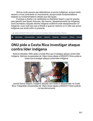 537
Somos muito poucos que defendemos os povos indígenas, porque existe
racismo a nível consciente ou inconsciente, porque existe fundamentalismo
religioso ou fundamentalismo ateísta que são iguais.
E porque a direita e os neoliberais ou libertários fazem o que for preciso
para garantir que fiquem impunes, até mesmo, desaparecimento de indígenas,
como aconteceu naquela marcha indígena na Bolívia onde desapareceram 37
indígenas, é por tudo isso que a Direita é igual ao nazismo e é o ódio aos povos
indígenas que ainda sofre no presente.
Notícia intitulada: ONU pede à Costa Rica que investigue ataque contra líder
indígena. Notícias recuperadas de: https://www.elpais.cr/2022/01/14/onu-pide-a-
costa-rica-investigar-ataque-contra-lider-indigena/
Leonel García Segura, indígena atacado com facão e assassinado na Costa
Rica. Fotografias recuperadas de: https://www.elpais.cr/2022/01/13/sin-justicia-
no-hay-democracia/
 