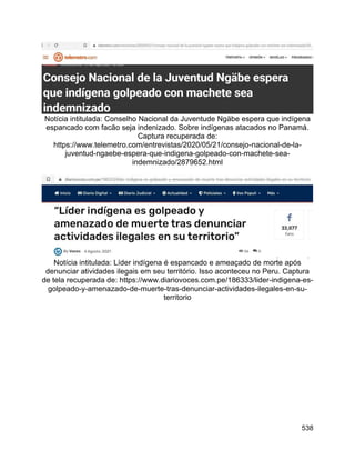538
Notícia intitulada: Conselho Nacional da Juventude Ngäbe espera que indígena
espancado com facão seja indenizado. Sobre indígenas atacados no Panamá.
Captura recuperada de:
https://www.telemetro.com/entrevistas/2020/05/21/consejo-nacional-de-la-
juventud-ngaebe-espera-que-indigena-golpeado-con-machete-sea-
indemnizado/2879652.html
Notícia intitulada: Líder indígena é espancado e ameaçado de morte após
denunciar atividades ilegais em seu território. Isso aconteceu no Peru. Captura
de tela recuperada de: https://www.diariovoces.com.pe/186333/lider-indigena-es-
golpeado-y-amenazado-de-muerte-tras-denunciar-actividades-ilegales-en-su-
territorio
 