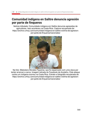 540
Notícia intitulada: Comunidade indígena em Salitre denuncia agressões de
agricultores. Isso aconteceu na Costa Rica. Captura recuperada de:
https://archivo.crhoy.com/comunidad-indigena-en-salitre-victima-de-agresion-
por-parte-de-finqueros/nacionales/
Na foto: Blatodano Morales Figueroa, que foi espancado com uma clava por
tentar arrancar a cerca. Imagem retirada do Facebook de Acodehu. Este ataque
contra um indígena ocorreu na Costa Rica. Extrato e fotografia recuperada de:
https://archivo.crhoy.com/comunidad-indigena-en-salitre-victima-de-agresion-
por-parte-de-finqueros/nacionales/
 