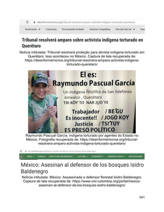 541
Notícia intitulada: Tribunal resolverá proteção para ativista indígena torturado em
Querétaro. Isso aconteceu no México. Captura de tela recuperada de:
https://desinformemonos.org/tribunal-resolvera-amparo-activista-indigena-
torturado-queretaro/
Raymundo Pascual García, indígena torturado por agentes do Estado no
México. Fotografia recuperada de: https://desinformemonos.org/tribunal-
resolvera-amparo-activista-indigena-torturado-queretaro/
Notícia intitulada: México: Assassinado o defensor florestal Isidro Baldenegro.
Captura de tela recuperada de: https://www.cric-colombia.org/portal/mexico-
asesinan-al-defensor-de-los-bosques-isidro-baldenegro/
 