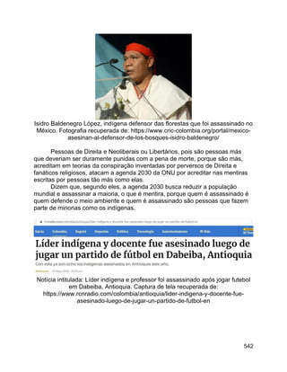 542
Isidro Baldenegro López, indígena defensor das florestas que foi assassinado no
México. Fotografia recuperada de: https://www.cric-colombia.org/portal/mexico-
asesinan-al-defensor-de-los-bosques-isidro-baldenegro/
Pessoas de Direita e Neoliberais ou Libertários, pois são pessoas más
que deveriam ser duramente punidas com a pena de morte, porque são más,
acreditam em teorias da conspiração inventadas por perversos de Direita e
fanáticos religiosos, atacam a agenda 2030 da ONU por acreditar nas mentiras
escritas por pessoas tão más como elas.
Dizem que, segundo eles, a agenda 2030 busca reduzir a população
mundial e assassinar a maioria, o que é mentira, porque quem é assassinado é
quem defende o meio ambiente e quem é assassinado são pessoas que fazem
parte de minorias como os indígenas.
Notícia intitulada: Líder indígena e professor foi assassinado após jogar futebol
em Dabeiba, Antioquia. Captura de tela recuperada de:
https://www.rcnradio.com/colombia/antioquia/lider-indigena-y-docente-fue-
asesinado-luego-de-jugar-un-partido-de-futbol-en
 