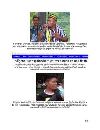 543
Fernando Domicó, indígena assassinado na Colômbia. Fotografia recuperada
de: https://www.rcnradio.com/colombia/antioquia/lider-indigena-y-docente-fue-
asesinado-luego-de-jugar-un-partido-de-futbol-en
Notícia intitulada: Indígena foi assassinado durante festa. Captura de tela
recuperada de: https://tubarco.news/tubarco-noticias-occidente/indigena-fue-
asesinado-mientras-estaba-en-una-fiesta/
Cristian Andrés Vitonás Yatacué, indígena assassinado na Colômbia. Captura
de tela recuperada: https://tubarco.news/tubarco-noticias-occidente/indigena-fue-
asesinado-mientras-estaba-en-una-fiesta/
 