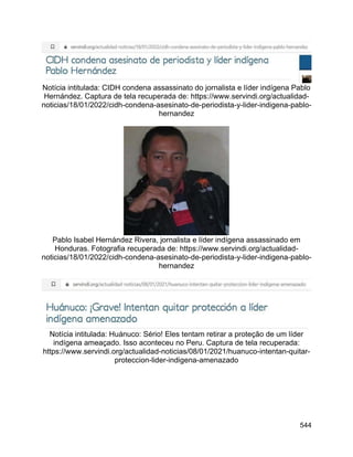 544
Notícia intitulada: CIDH condena assassinato do jornalista e líder indígena Pablo
Hernández. Captura de tela recuperada de: https://www.servindi.org/actualidad-
noticias/18/01/2022/cidh-condena-asesinato-de-periodista-y-lider-indigena-pablo-
hernandez
Pablo Isabel Hernández Rivera, jornalista e líder indígena assassinado em
Honduras. Fotografia recuperada de: https://www.servindi.org/actualidad-
noticias/18/01/2022/cidh-condena-asesinato-de-periodista-y-lider-indigena-pablo-
hernandez
Notícia intitulada: Huánuco: Sério! Eles tentam retirar a proteção de um líder
indígena ameaçado. Isso aconteceu no Peru. Captura de tela recuperada:
https://www.servindi.org/actualidad-noticias/08/01/2021/huanuco-intentan-quitar-
proteccion-lider-indigena-amenazado
 