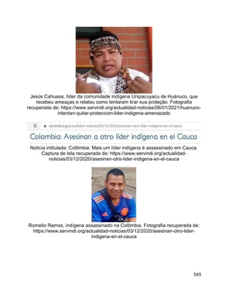 545
Jesús Cahuasa, líder da comunidade indígena Unipacuyacu de Huánuco, que
recebeu ameaças e relatou como tentaram tirar sua proteção. Fotografia
recuperada de: https://www.servindi.org/actualidad-noticias/08/01/2021/huanuco-
intentan-quitar-proteccion-lider-indigena-amenazado
Notícia intitulada: Colômbia: Mais um líder indígena é assassinado em Cauca.
Captura de tela recuperada de: https://www.servindi.org/actualidad-
noticias/03/12/2020/asesinan-otro-lider-indigena-en-el-cauca
Romelio Ramos, indígena assassinado na Colômbia. Fotografia recuperada de:
https://www.servindi.org/actualidad-noticias/03/12/2020/asesinan-otro-lider-
indigena-en-el-cauca
 