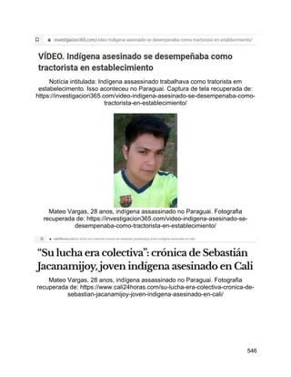 546
Notícia intitulada: Indígena assassinado trabalhava como tratorista em
estabelecimento. Isso aconteceu no Paraguai. Captura de tela recuperada de:
https://investigacion365.com/video-indigena-asesinado-se-desempenaba-como-
tractorista-en-establecimiento/
Mateo Vargas, 28 anos, indígena assassinado no Paraguai. Fotografia
recuperada de: https://investigacion365.com/video-indigena-asesinado-se-
desempenaba-como-tractorista-en-establecimiento/
Mateo Vargas, 28 anos, indígena assassinado no Paraguai. Fotografia
recuperada de: https://www.cali24horas.com/su-lucha-era-colectiva-cronica-de-
sebastian-jacanamijoy-joven-indigena-asesinado-en-cali/
 