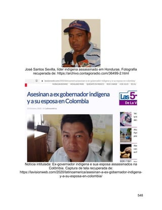 548
José Santos Sevilla, líder indígena assassinado em Honduras. Fotografia
recuperada de: https://archivo.contagioradio.com/36499-2.html
Notícia intitulada: Ex-governador indígena e sua esposa assassinados na
Colômbia. Captura de tela recuperada de:
https://lavisionweb.com/2020/latinoamerica/asesinan-a-ex-gobernador-indigena-
y-a-su-esposa-en-colombia/
 