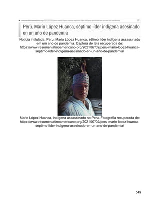 549
Notícia intitulada: Peru. Mario López Huanca, sétimo líder indígena assassinado
em um ano de pandemia. Captura de tela recuperada de:
https://www.resumenlatinoamericano.org/2021/07/02/peru-mario-lopez-huanca-
septimo-lider-indigena-asesinado-en-un-ano-de-pandemia/
Mario López Huanca, indígena assassinado no Peru. Fotografia recuperada de:
https://www.resumenlatinoamericano.org/2021/07/02/peru-mario-lopez-huanca-
septimo-lider-indigena-asesinado-en-un-ano-de-pandemia/
 