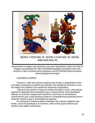 55
Deusa Ixchel e imagem que podemos usar para representar o deus Hun Nal Ye.
Imagens recuperadas de: http://charlottehenleybabb.com/rabbit-moon-and-
rainbow/ e https://uiimseminario.wordpress.com/2014/05/28/sobre-el-estudio-
etnomicologico-de-hongos/
COQUENA E EKEKO
Coquena, o elfo das culturas indígenas dos Andes, é apresentado como
uma figura misteriosa e protetora da natureza. Sua aparência diminuta e o uso
de chapéu lhe conferem uma aparência charmosa e enigmática.
Coquena não permite a caça por simples diversão ou lucro, mas apenas
quando for absolutamente necessário para a sobrevivência. Esta abordagem
reflecte um profundo respeito pelo equilíbrio e harmonia do ecossistema,
reconhecendo que a caça excessiva pode ter consequências prejudiciais para o
ambiente natural e para a diversidade de espécies.
As crenças em Coquena estão enraizadas nas culturas indígenas dos
Andes, como os Quechuas e os Aymaras, entre outros grupos étnicos que
habitam esta região montanhosa.
 