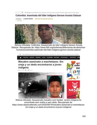 550
Notícia intitulada: Colômbia: Assassinato do líder indígena Gerson Acosta
Salazar. Recuperado de: https://www.fidh.org/es/temas/defensores-de-derechos-
humanos/colombia-asesinato-del-lider-indigena-gerson-acosta-salazar
Notícia intitulada: Assassinato macabro com facões: Jovem indígena foi
encontrado sem orelha e sem dedo. Recuperado de:
https://www.elpaisvallenato.com/2020/08/19/macabro-asesinato-a-machetazos-
sin-oreja-y-un-dedo-encontraron-a-joven-indigena/
 