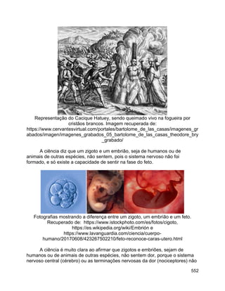 552
Representação do Cacique Hatuey, sendo queimado vivo na fogueira por
cristãos brancos. Imagem recuperada de:
https://www.cervantesvirtual.com/portales/bartolome_de_las_casas/imagenes_gr
abados/imagen/imagenes_grabados_05_bartolome_de_las_casas_theodore_bry
_grabado/
A ciência diz que um zigoto e um embrião, seja de humanos ou de
animais de outras espécies, não sentem, pois o sistema nervoso não foi
formado, e só existe a capacidade de sentir na fase do feto.
Fotografias mostrando a diferença entre um zigoto, um embrião e um feto.
Recuperado de: https://www.istockphoto.com/es/fotos/cigoto,
https://es.wikipedia.org/wiki/Embrión e
https://www.lavanguardia.com/ciencia/cuerpo-
humano/20170608/423267502210/feto-reconoce-caras-utero.html
A ciência é muito clara ao afirmar que zigotos e embriões, sejam de
humanos ou de animais de outras espécies, não sentem dor, porque o sistema
nervoso central (cérebro) ou as terminações nervosas da dor (nociceptores) não
 